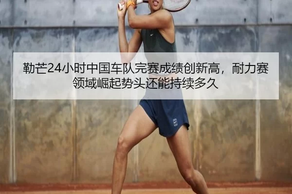 lei-mang-xiao-shi-zhong-guo-che-dui-wan-sai-cheng-ji-chuang-xin-gao-nai-li-sai-ling-yu-jue-qi-shi-tou-hai-neng-chi-xu-3-397.jpg