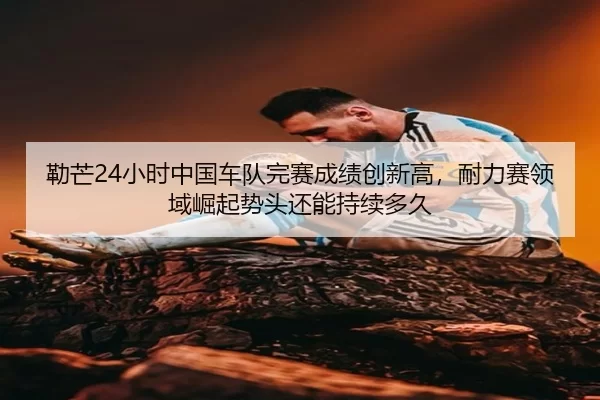 勒芒24小时中国车队完赛成绩创新高，耐力赛领域崛起势头还能持续多久