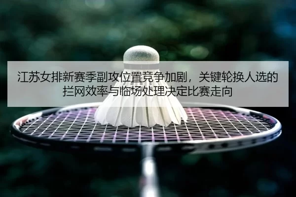 江苏女排新赛季副攻位置竞争加剧，关键轮换人选的拦网效率与临场处理决定比赛走向